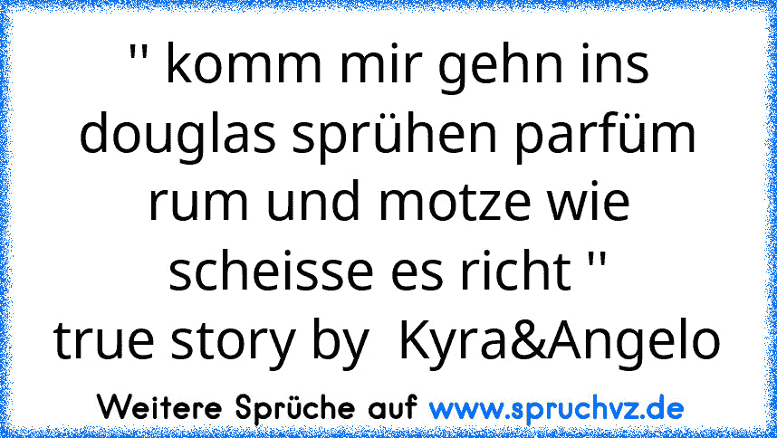 '' komm mir gehn ins douglas sprühen parfüm rum und motze wie scheisse es richt ''
true story by  Kyra&Angelo