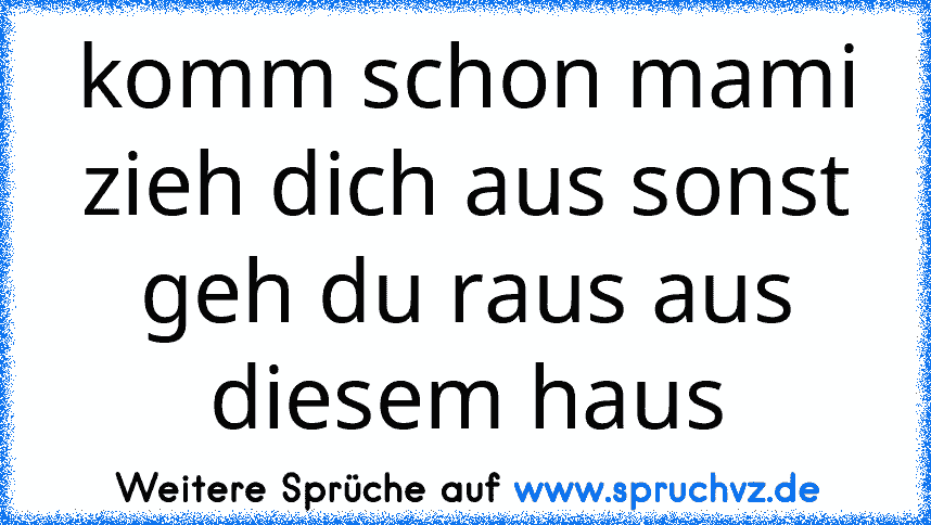 komm schon mami zieh dich aus sonst geh du raus aus diesem haus