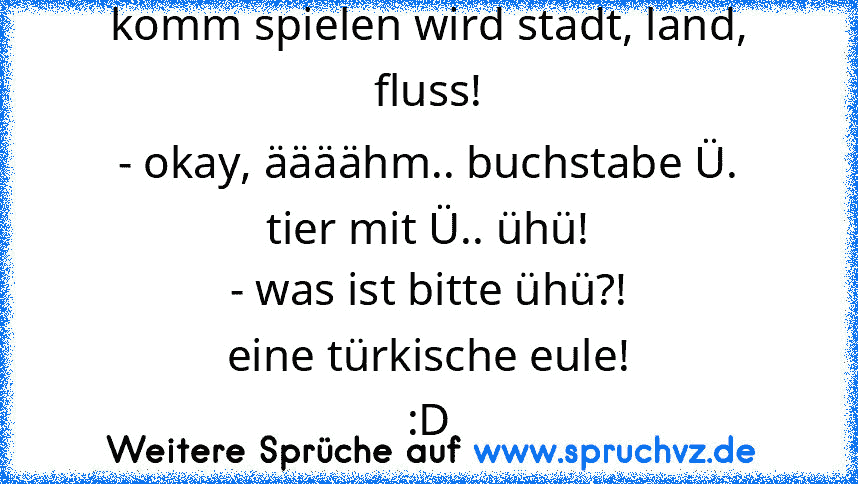 komm spielen wird stadt, land, fluss!
- okay, äääähm.. buchstabe Ü.
tier mit Ü.. ühü!
- was ist bitte ühü?!
eine türkische eule!
:D