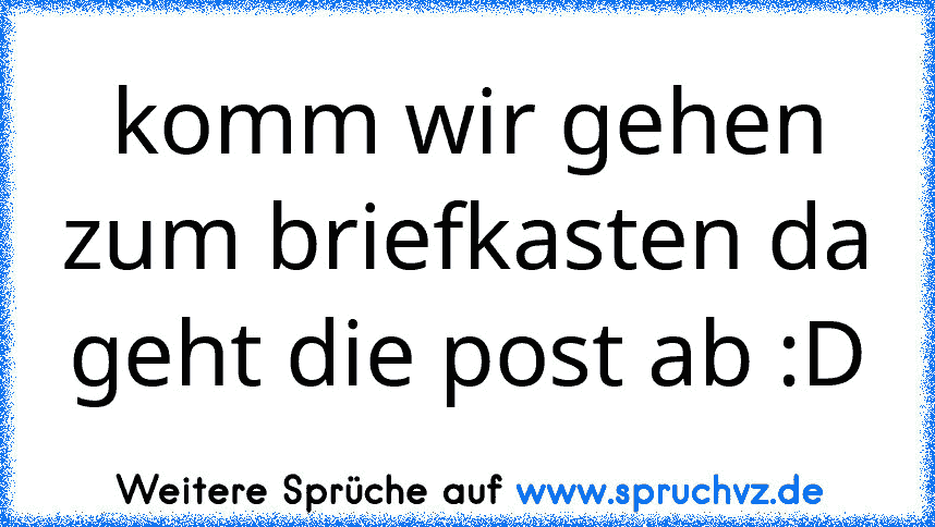 komm wir gehen zum briefkasten da geht die post ab :D