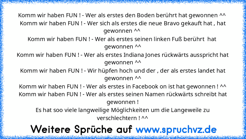 Komm wir haben FUN ! - Wer als erstes den Boden berührt hat gewonnen ^^ 
Komm wir haben FUN ! - Wer sich als erstes die neue Bravo gekauft hat , hat gewonnen ^^ 
Komm wir haben FUN ! - Wer als erstes seinen linken Fuß berührt  hat  gewonnen ^^
Komm wir haben FUN ! - Wer als erstes Indiana Jones rückwärts ausspricht hat gewonnen ^^
Komm wir haben FUN ! - Wir hüpfen hoch und der , der als erstes ...