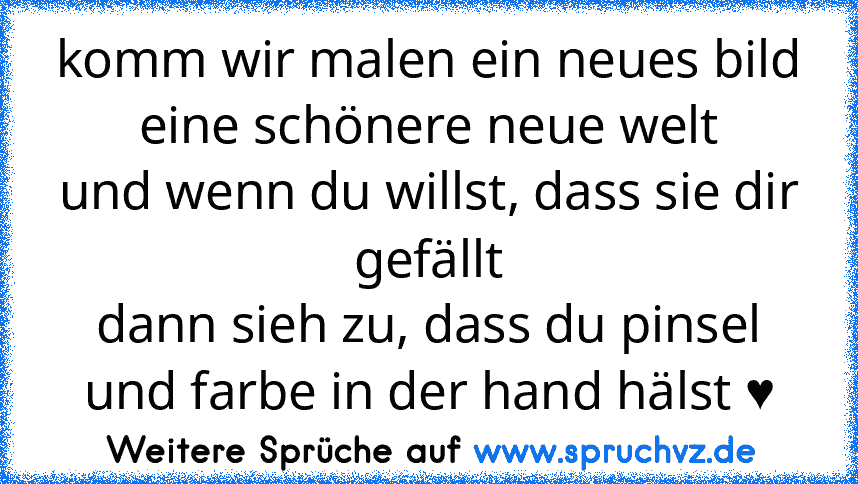 komm wir malen ein neues bild
eine schönere neue welt
und wenn du willst, dass sie dir gefällt
dann sieh zu, dass du pinsel und farbe in der hand hälst ♥