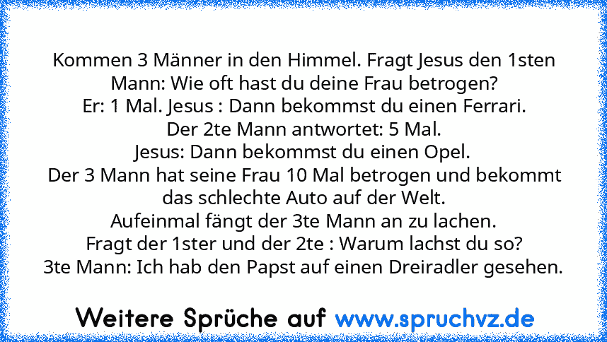 Kommen 3 Männer in den Himmel. Fragt Jesus den 1sten Mann: Wie oft hast du deine Frau betrogen?
Er: 1 Mal. Jesus : Dann bekommst du einen Ferrari.
Der 2te Mann antwortet: 5 Mal.
Jesus: Dann bekommst du einen Opel.
Der 3 Mann hat seine Frau 10 Mal betrogen und bekommt das schlechte Auto auf der Welt.
Aufeinmal fängt der 3te Mann an zu lachen.
Fragt der 1ster und der 2te : Warum lachst du so?
3te Ma...