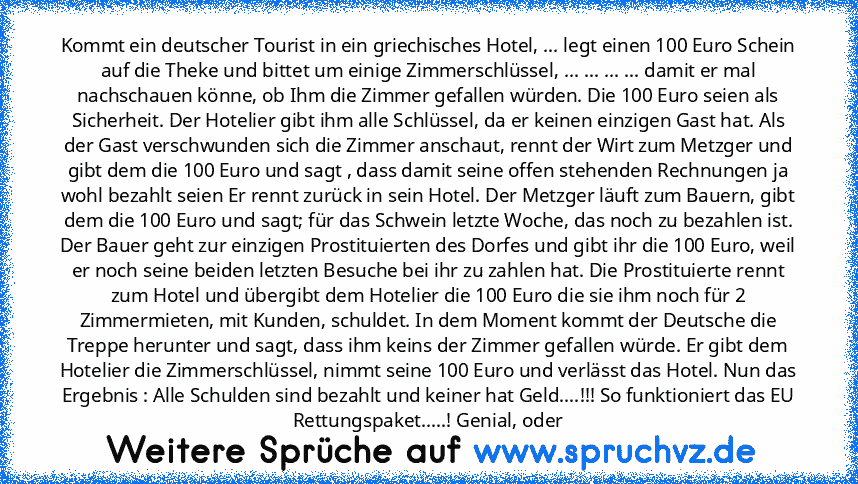 Kommt ein deutscher Tourist in ein griechisches Hotel, ... legt einen 100 Euro Schein auf die Theke und bittet um einige Zimmerschlüssel, ... ... ... ... damit er mal nachschauen könne, ob Ihm die Zimmer gefallen würden. Die 100 Euro seien als Sicherheit. Der Hotelier gibt ihm alle Schlüssel, da er keinen einzigen Gast hat. Als der Gast verschwunden sich die Zimmer anschaut, rennt der Wirt zum ...