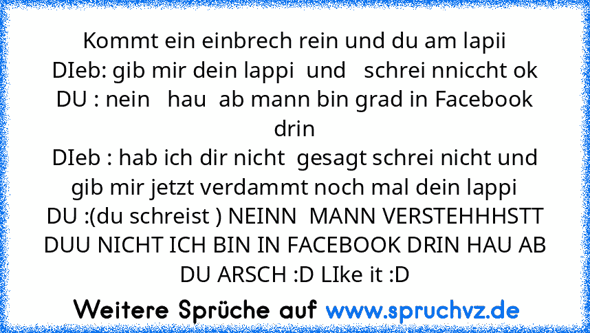 Kommt ein einbrech rein und du am lapii
DIeb: gib mir dein lappi  und   schrei nniccht ok
DU : nein   hau  ab mann bin grad in Facebook drin
DIeb : hab ich dir nicht  gesagt schrei nicht und gib mir jetzt verdammt noch mal dein lappi
DU :(du schreist ) NEINN  MANN VERSTEHHHSTT DUU NICHT ICH BIN IN FACEBOOK DRIN HAU AB DU ARSCH :D LIke it :D