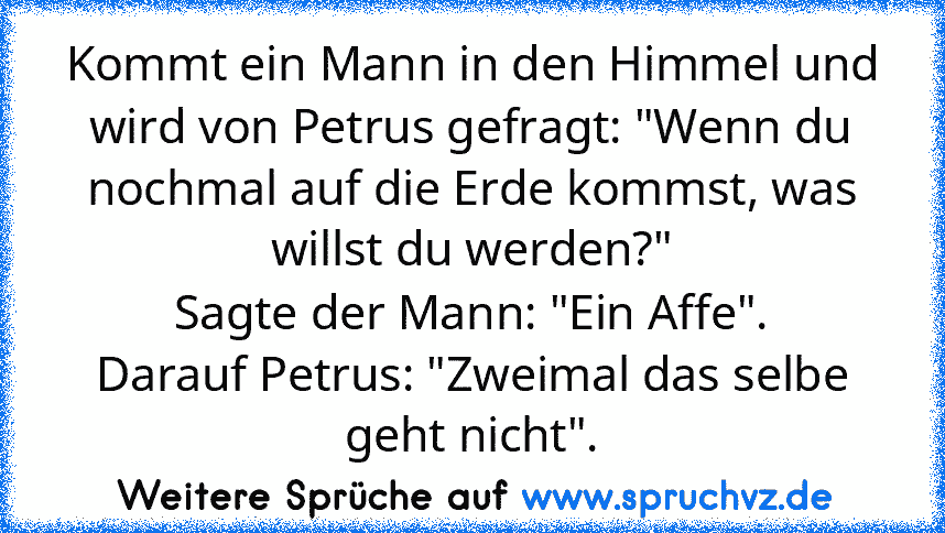 Kommt ein Mann in den Himmel und wird von Petrus gefragt: "Wenn du nochmal auf die Erde kommst, was willst du werden?"
Sagte der Mann: "Ein Affe".
Darauf Petrus: "Zweimal das selbe geht nicht".