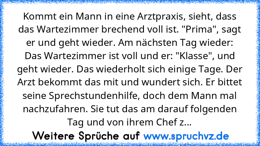 Kommt ein Mann in eine Arztpraxis, sieht, dass das Wartezimmer brechend voll ist. "Prima", sagt er und geht wieder. Am nächsten Tag wieder: Das Wartezimmer ist voll und er: "Klasse", und geht wieder. Das wiederholt sich einige Tage. Der Arzt bekommt das mit und wundert sich. Er bittet seine Sprechstundenhilfe, doch dem Mann mal nachzufahren. Sie tut das am darauf folgenden Tag und von ihrem Che...