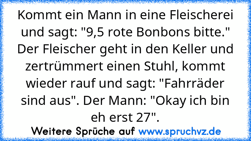 Kommt ein Mann in eine Fleischerei und sagt: "9,5 rote Bonbons bitte." Der Fleischer geht in den Keller und zertrümmert einen Stuhl, kommt wieder rauf und sagt: "Fahrräder sind aus". Der Mann: "Okay ich bin eh erst 27".