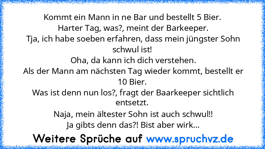 Kommt ein Mann in ne Bar und bestellt 5 Bier.
 Harter Tag, was?, meint der Barkeeper.
 Tja, ich habe soeben erfahren, dass mein jüngster Sohn schwul ist!
 Oha, da kann ich dich verstehen.
 Als der Mann am nächsten Tag wieder kommt, bestellt er 10 Bier.
 Was ist denn nun los?, fragt der Baarkeeper sichtlich entsetzt.
 Naja, mein ältester Sohn ist auch schwul!!
 Ja gibts denn das?! Bist aber wirklic...