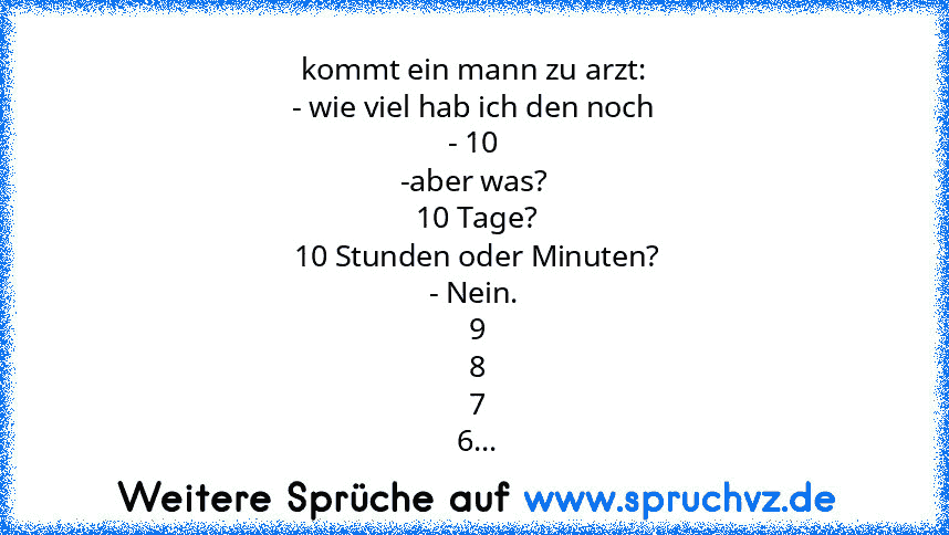 kommt ein mann zu arzt:
- wie viel hab ich den noch
- 10
-aber was?
 10 Tage?
 10 Stunden oder Minuten?
- Nein.
 9
 8
 7
 6...