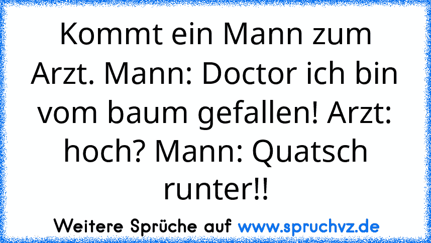 Kommt ein Mann zum Arzt. Mann: Doctor ich bin vom baum gefallen! Arzt: hoch? Mann: Quatsch runter!!