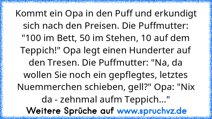 Kommt ein Opa in den Puff und erkundigt sich nach den Preisen. Die Puffmutter: "100 im Bett, 50 im Stehen, 10 auf dem Teppich!" Opa legt einen Hunderter auf den Tresen. Die Puffmutter: "Na, da wollen Sie noch ein gepflegtes, letztes Nuemmerchen schieben, gell?" Opa: "Nix da - zehnmal aufm Teppich..."