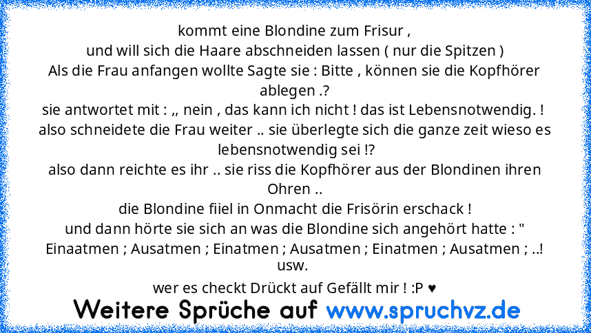 kommt eine Blondine zum Frisur ,
und will sich die Haare abschneiden lassen ( nur die Spitzen )
Als die Frau anfangen wollte Sagte sie : Bitte , können sie die Kopfhörer ablegen .?
sie antwortet mit : ,, nein , das kann ich nicht ! das ist Lebensnotwendig. ! 
also schneidete die Frau weiter .. sie überlegte sich die ganze zeit wieso es  lebensnotwendig sei !?
also dann reichte es ihr .. sie ris...