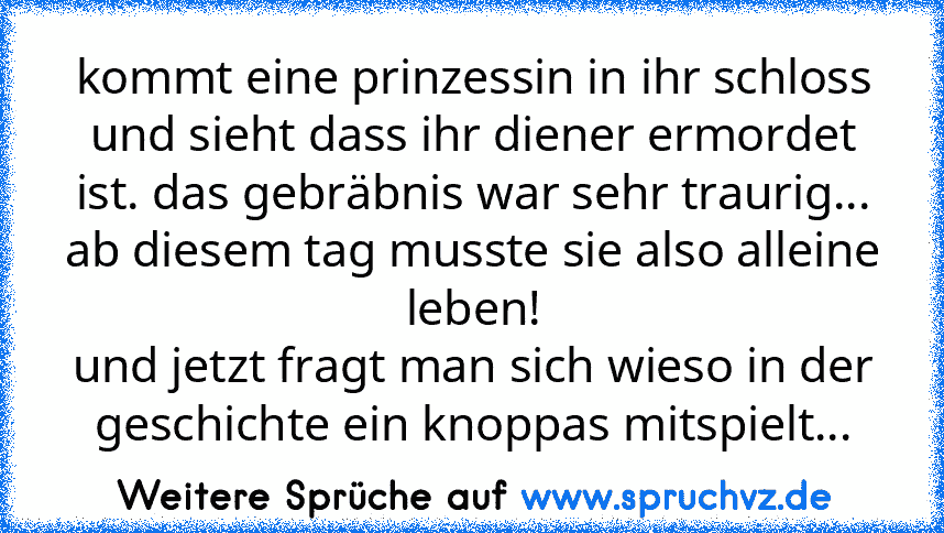 kommt eine prinzessin in ihr schloss und sieht dass ihr diener ermordet ist. das gebräbnis war sehr traurig... ab diesem tag musste sie also alleine leben!
und jetzt fragt man sich wieso in der geschichte ein knoppas mitspielt...