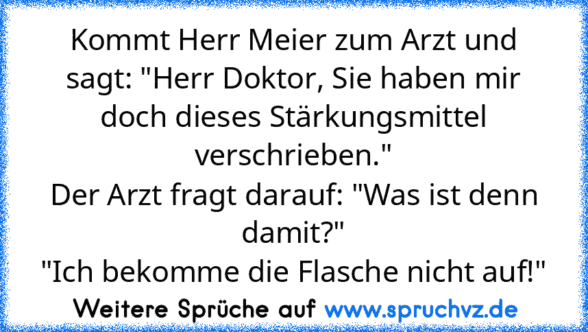 Kommt Herr Meier zum Arzt und sagt: "Herr Doktor, Sie haben mir doch dieses Stärkungsmittel verschrieben."
Der Arzt fragt darauf: "Was ist denn damit?"
"Ich bekomme die Flasche nicht auf!"