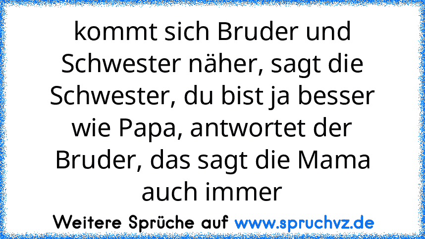 kommt sich Bruder und Schwester näher, sagt die Schwester, du bist ja besser wie Papa, antwortet der Bruder, das sagt die Mama auch immer