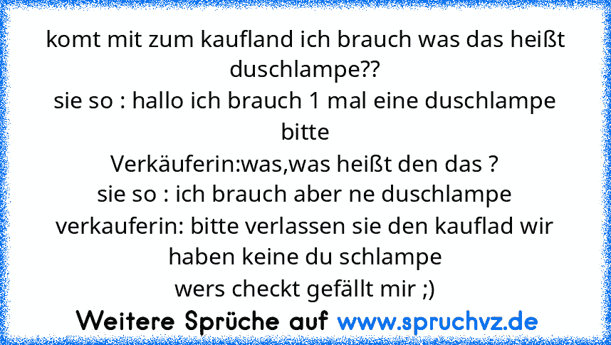 komt mit zum kaufland ich brauch was das heißt duschlampe??
sie so : hallo ich brauch 1 mal eine duschlampe bitte
Verkäuferin:was,was heißt den das ?
sie so : ich brauch aber ne duschlampe
verkauferin: bitte verlassen sie den kauflad wir haben keine du schlampe
wers checkt gefällt mir ;)