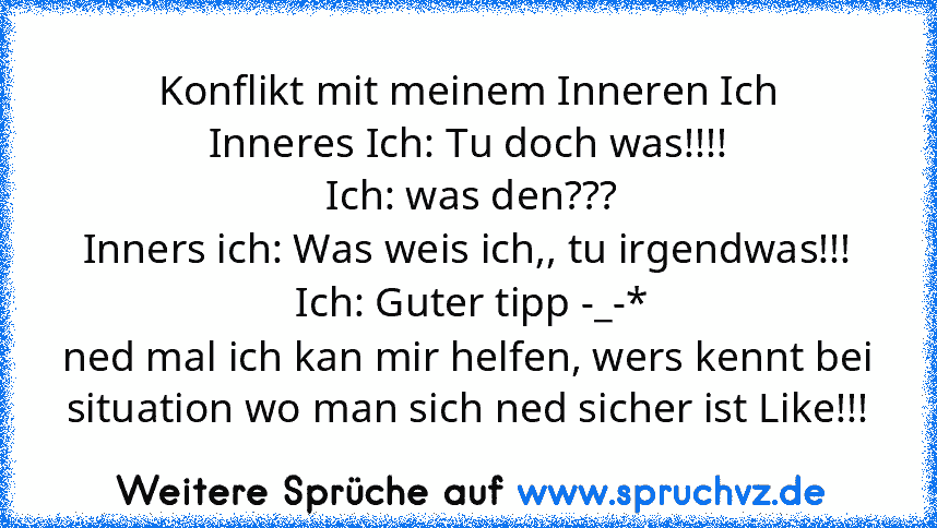 Konflikt mit meinem Inneren Ich
Inneres Ich: Tu doch was!!!!
 Ich: was den???
Inners ich: Was weis ich,, tu irgendwas!!!
 Ich: Guter tipp -_-*
ned mal ich kan mir helfen, wers kennt bei situation wo man sich ned sicher ist Like!!!