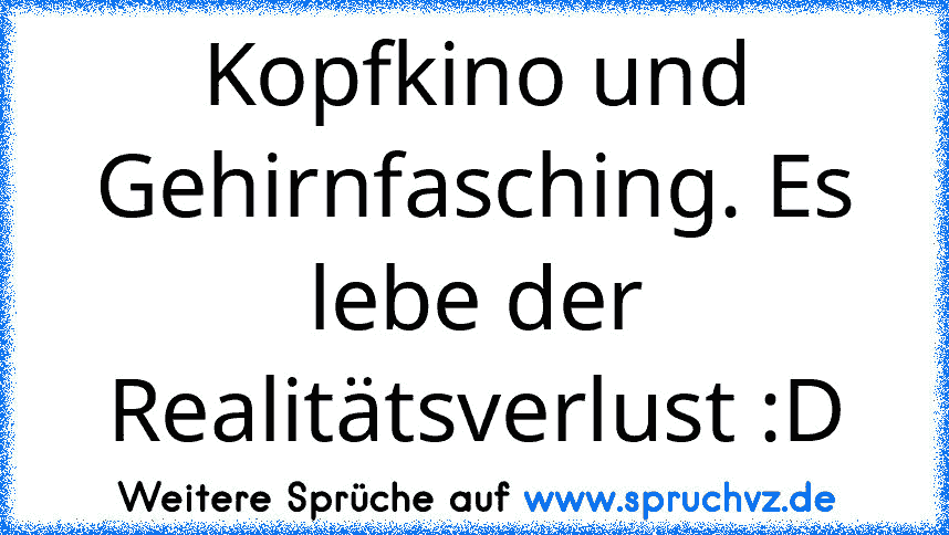 Kopfkino und Gehirnfasching. Es lebe der Realitätsverlust :D