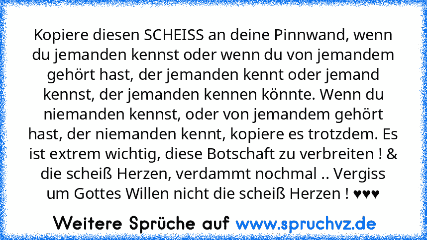 Kopiere diesen SCHEISS an deine Pinnwand, wenn du jemanden kennst oder wenn du von jemandem gehört hast, der jemanden kennt oder jemand kennst, der jemanden kennen könnte. Wenn du niemanden kennst, oder von jemandem gehört hast, der niemanden kennt, kopiere es trotzdem. Es ist extrem wichtig, diese Botschaft zu verbreiten ! & die scheiß Herzen, verdammt nochmal .. Vergiss um Gottes Willen nicht di...