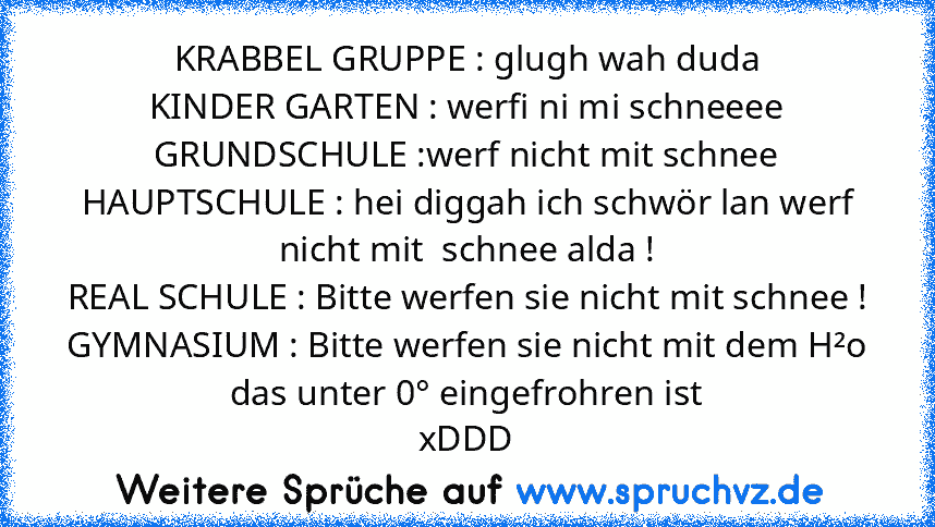 KRABBEL GRUPPE : glugh wah duda
KINDER GARTEN : werfi ni mi schneeee
GRUNDSCHULE :werf nicht mit schnee
HAUPTSCHULE : hei diggah ich schwör lan werf nicht mit  schnee alda !
REAL SCHULE : Bitte werfen sie nicht mit schnee !
GYMNASIUM : Bitte werfen sie nicht mit dem H²o das unter 0° eingefrohren ist
xDDD