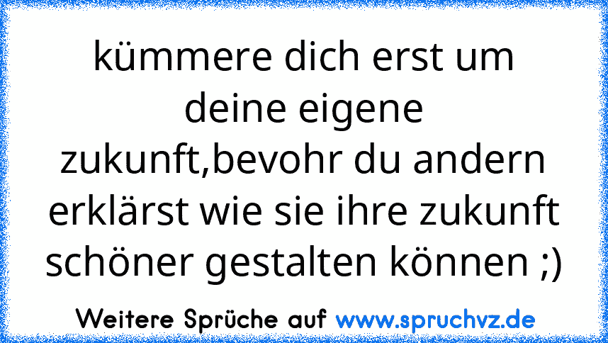 kümmere dich erst um deine eigene zukunft,bevohr du andern erklärst wie sie ihre zukunft schöner gestalten können ;)