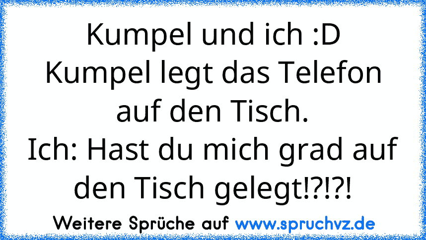 Kumpel und ich :D
Kumpel legt das Telefon auf den Tisch.
Ich: Hast du mich grad auf den Tisch gelegt!?!?!