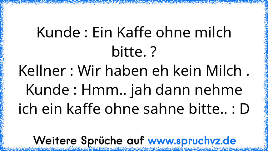 Kunde : Ein Kaffe ohne milch bitte. ?
Kellner : Wir haben eh kein Milch .
Kunde : Hmm.. jah dann nehme ich ein kaffe ohne sahne bitte.. : D