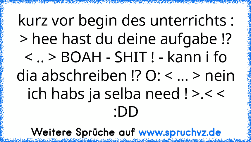 kurz vor begin des unterrichts : > hee hast du deine aufgabe !? < .. > BOAH - SHIT ! - kann i fo dia abschreiben !? O: < ... > nein ich habs ja selba need ! >.< <
:DD