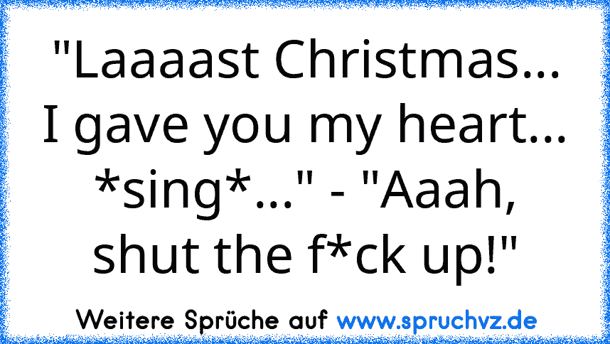 "Laaaast Christmas... I gave you my heart... *sing*..." - "Aaah, shut the f*ck up!"