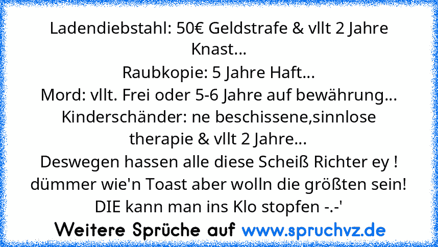 Ladendiebstahl: 50€ Geldstrafe & vllt 2 Jahre Knast...
Raubkopie: 5 Jahre Haft...
Mord: vllt. Frei oder 5-6 Jahre auf bewährung...
Kinderschänder: ne beschissene,sinnlose therapie & vllt 2 Jahre...
Deswegen hassen alle diese Scheiß Richter ey ! dümmer wie'n Toast aber wolln die größten sein! DIE kann man ins Klo stopfen -.-'