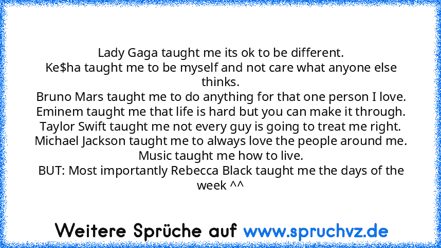 Lady﻿ Gaga taught﻿ me its ok to be different.
Ke$ha taught me to be myself and not care﻿ what﻿ anyone else thinks.
Bruno﻿ Mars taught me﻿ to do anything for that one person﻿ I love.
Eminem taught me﻿ that﻿ life is﻿ hard but you can make it through.
Taylor﻿ Swift taught me not every guy is going﻿ to﻿ treat me right.
Michael Jackson taught me to always﻿ love the﻿ people around﻿ me.
Music taught﻿ ...