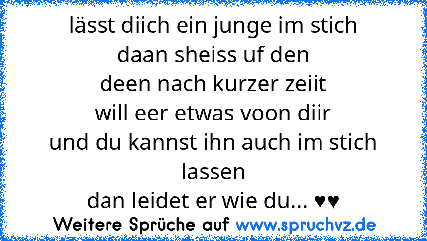 lässt diich ein junge im stich
daan sheiss uf den
deen nach kurzer zeiit
will eer etwas voon diir
und du kannst ihn auch im stich lassen
dan leidet er wie du... ♥♥