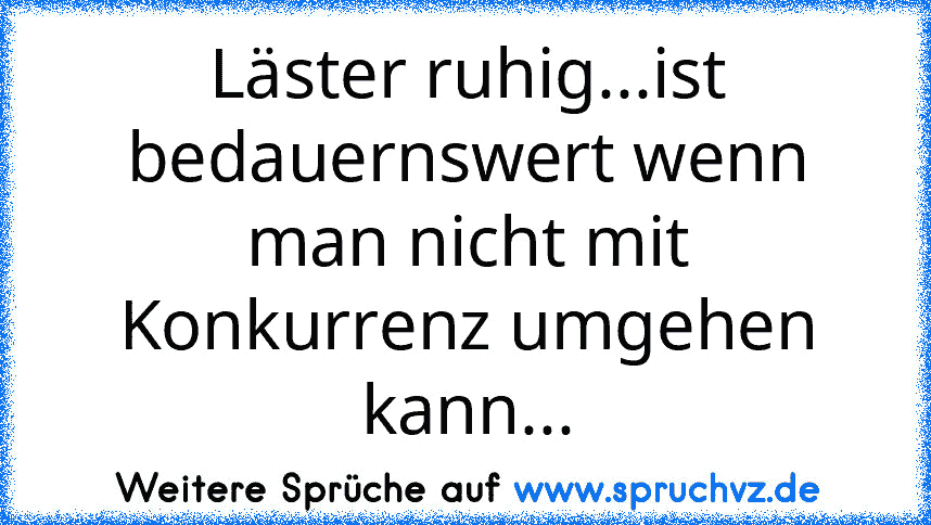 Läster ruhig...ist bedauernswert wenn man nicht mit Konkurrenz umgehen kann...