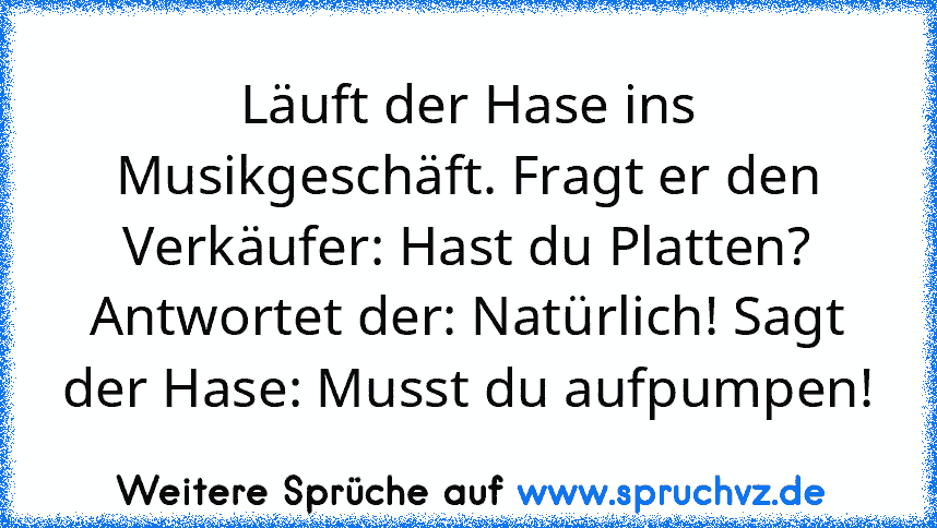 Läuft der Hase ins Musikgeschäft. Fragt er den Verkäufer: Hast du Platten? Antwortet der: Natürlich! Sagt der Hase: Musst du aufpumpen!