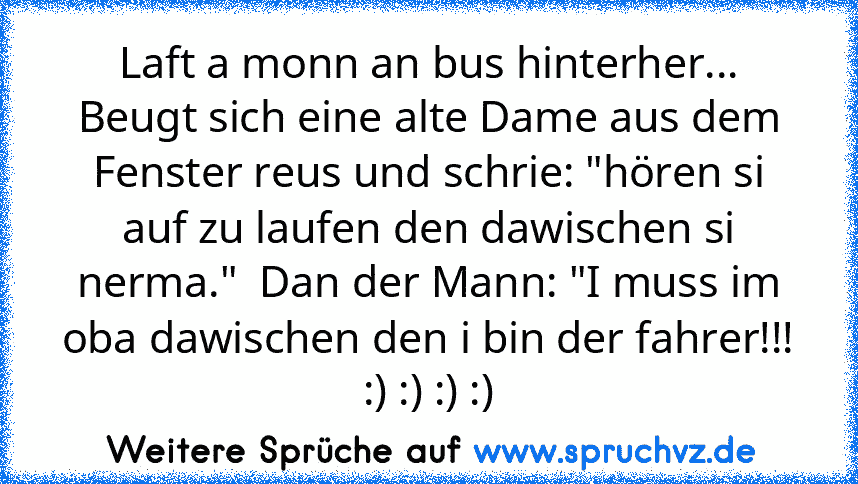 Laft a monn an bus hinterher...
Beugt sich eine alte Dame aus dem Fenster reus und schrie: "hören si auf zu laufen den dawischen si nerma."  Dan der Mann: "I muss im oba dawischen den i bin der fahrer!!!
:) :) :) :)