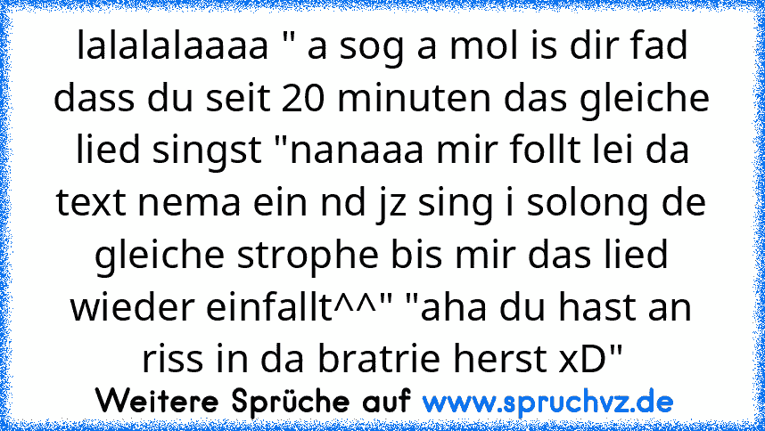 lalalalaaaa " a sog a mol is dir fad dass du seit 20 minuten das gleiche lied singst "nanaaa mir follt lei da text nema ein nd jz sing i solong de gleiche strophe bis mir das lied wieder einfallt^^" "aha du hast an riss in da bratrie herst xD"