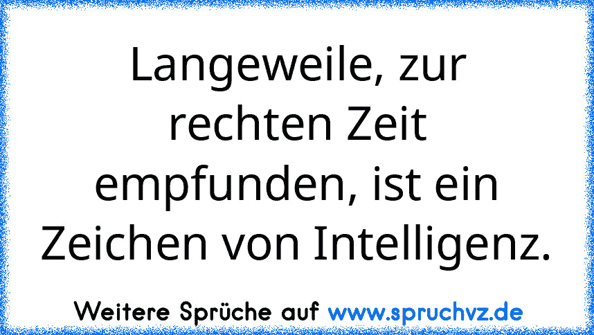 Langeweile, zur rechten Zeit empfunden, ist ein Zeichen von Intelligenz.