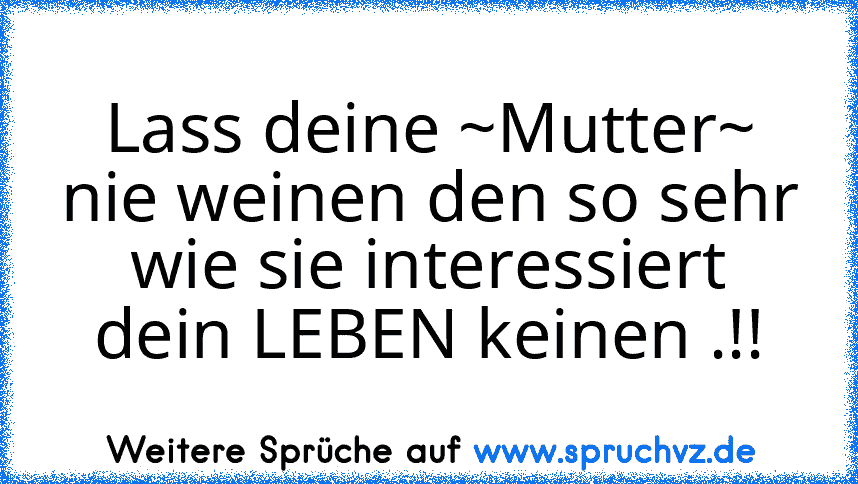 Lass deine ~Mutter~
nie weinen den so sehr wie sie interessiert dein LEBEN keinen .!!