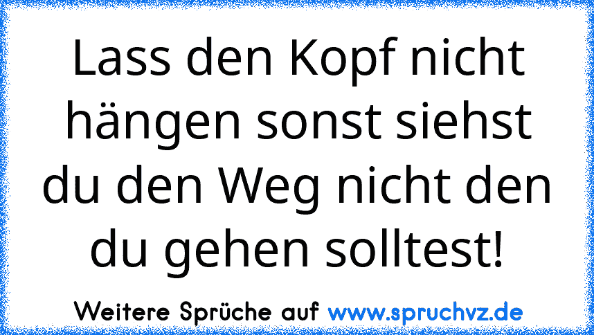 Lass den Kopf nicht hängen sonst siehst du den Weg nicht den du gehen solltest!