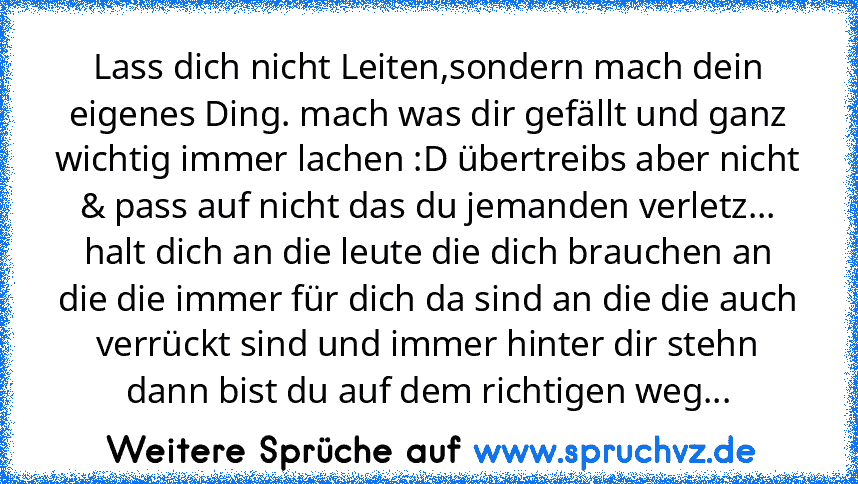 Lass dich nicht Leiten,sondern mach dein eigenes Ding. mach was dir gefällt und ganz wichtig immer lachen :D übertreibs aber nicht & pass auf nicht das du jemanden verletz... halt dich an die leute die dich brauchen an die die immer für dich da sind an die die auch verrückt sind und immer hinter dir stehn dann bist du auf dem richtigen weg...