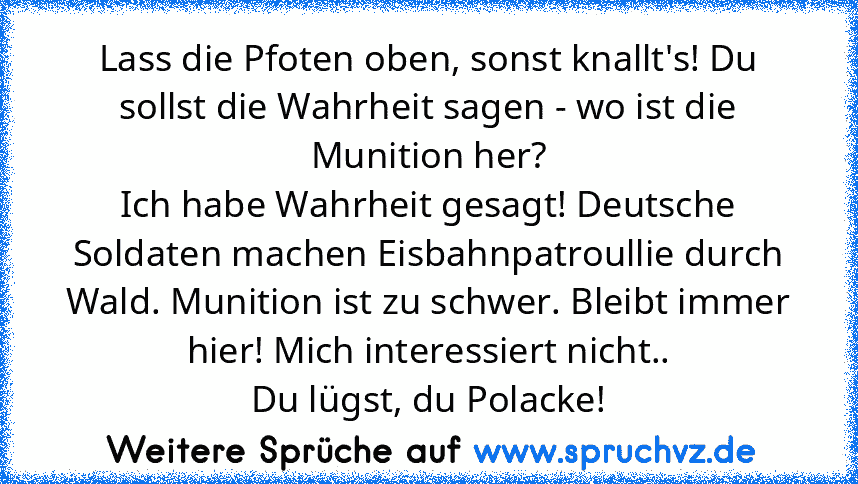 Lass die Pfoten oben, sonst knallt's! Du sollst die Wahrheit sagen - wo ist die Munition her?
Ich habe Wahrheit gesagt! Deutsche Soldaten machen Eisbahnpatroullie durch Wald. Munition ist zu schwer. Bleibt immer
hier! Mich interessiert nicht..
Du lügst, du Polacke!