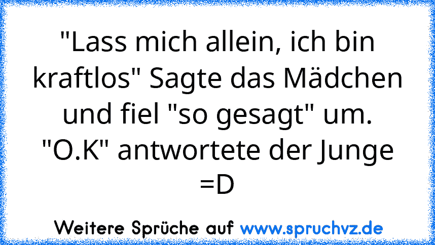 "Lass mich allein, ich bin kraftlos" Sagte das Mädchen und fiel "so gesagt" um.
"O.K" antwortete der Junge =D