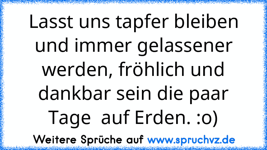 Lasst uns tapfer bleiben und immer gelassener werden, fröhlich und dankbar sein die paar Tage  auf Erden. :o)