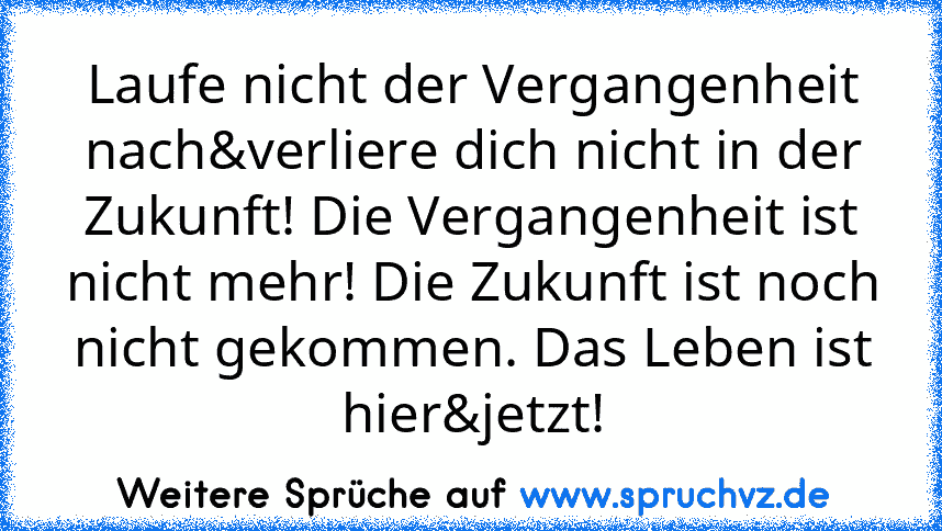 Laufe nicht der Vergangenheit nach&verliere dich nicht in der Zukunft! Die Vergangenheit ist nicht mehr! Die Zukunft ist noch nicht gekommen. Das Leben ist hier&jetzt!