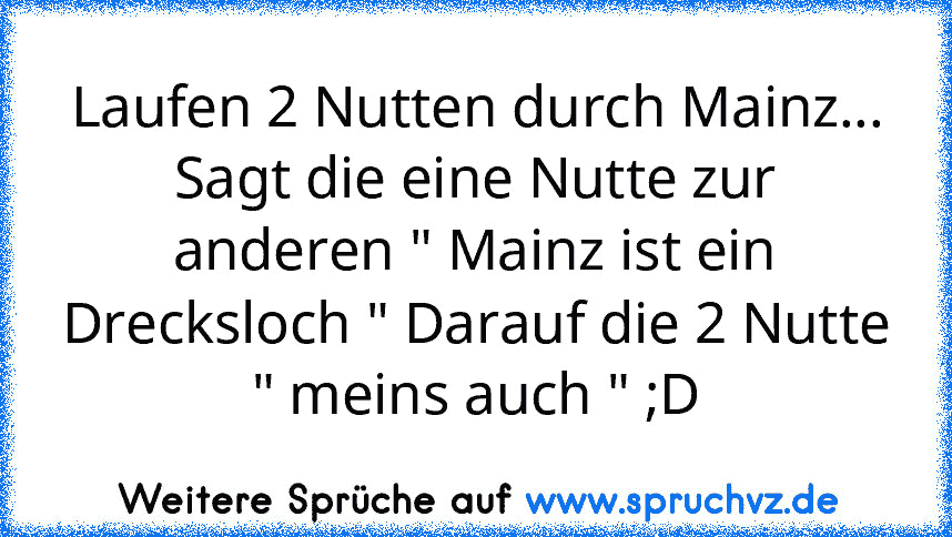 Laufen 2 Nutten durch Mainz...
Sagt die eine Nutte zur anderen " Mainz ist ein Drecksloch " Darauf die 2 Nutte " meins auch " ;D