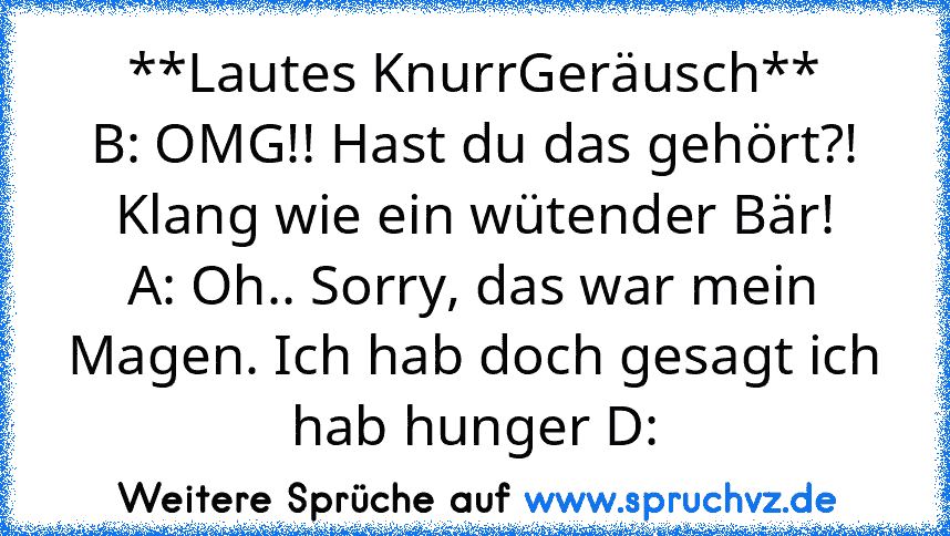 **Lautes KnurrGeräusch**
B: OMG!! Hast du das gehört?! Klang wie ein wütender Bär!
A: Oh.. Sorry, das war mein Magen. Ich hab doch gesagt ich hab hunger D: