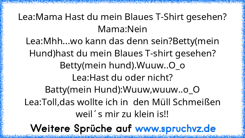 Lea:Mama Hast du mein Blaues T-Shirt gesehen?
Mama:Nein
Lea:Mhh...wo kann das denn sein?Betty(mein Hund)hast du mein Blaues T-shirt gesehen?
Betty(mein hund).Wuuw..O_o
Lea:Hast du oder nicht?
Batty(mein Hund):Wuuw,wuuw..o_O
Lea:Toll,das wollte ich in  den Müll Schmeißen weil´s mir zu klein is!!