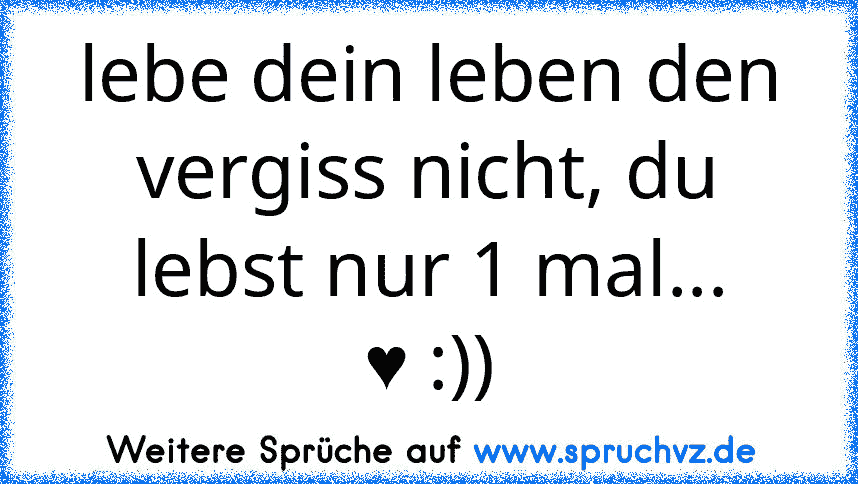 lebe dein leben den vergiss nicht, du lebst nur 1 mal...
♥ :))