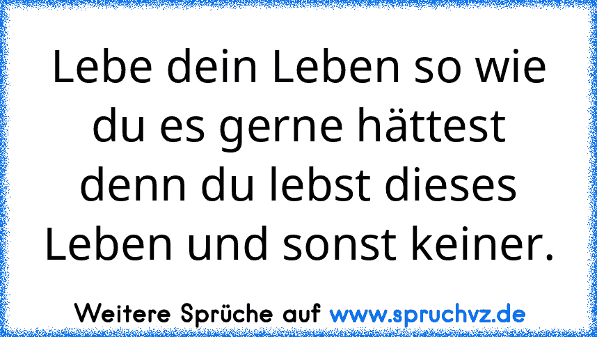 Lebe dein Leben so wie du es gerne hättest denn du lebst dieses Leben und sonst keiner.